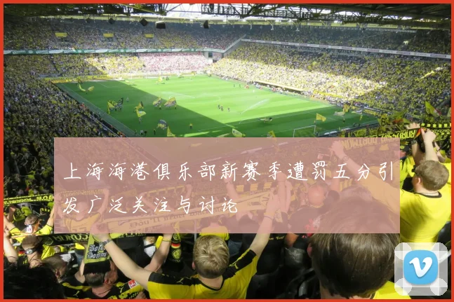 上海海港俱乐部新赛季遭罚五分引发广泛关注与讨论