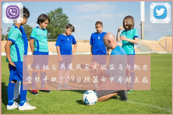 光头组合再展风采文班亚马与凯尔登联手砍下59分投篮命中率超五成