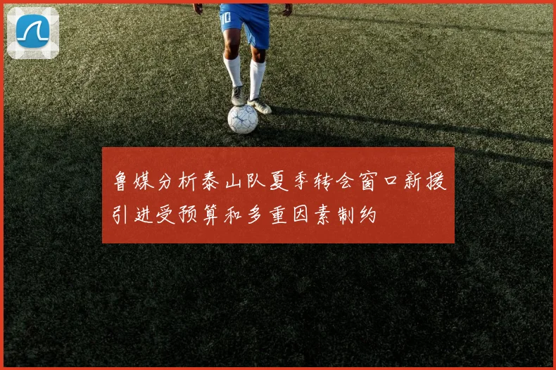 鲁媒分析泰山队夏季转会窗口新援引进受预算和多重因素制约