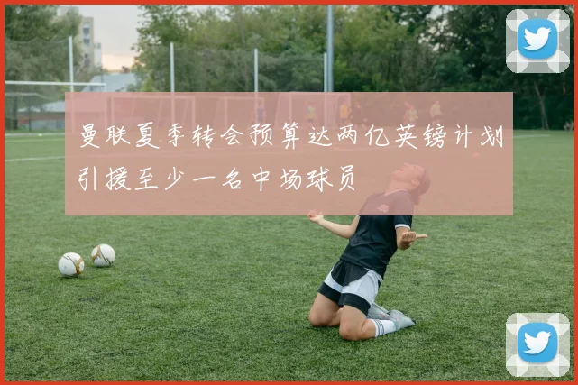 曼联夏季转会预算达两亿英镑计划引援至少一名中场球员