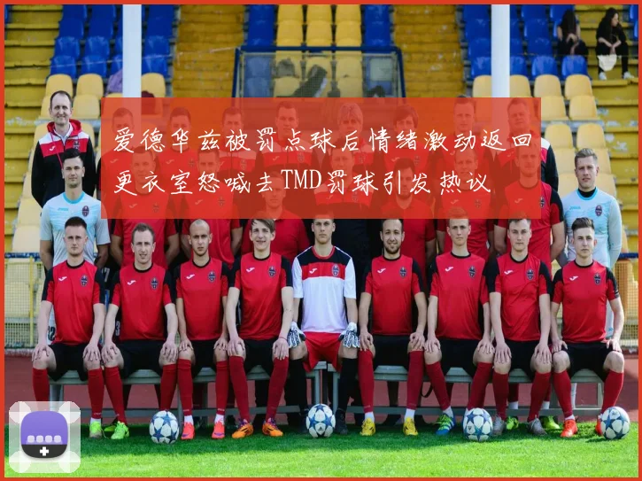爱德华兹被罚点球后情绪激动返回更衣室怒喊去TMD罚球引发热议