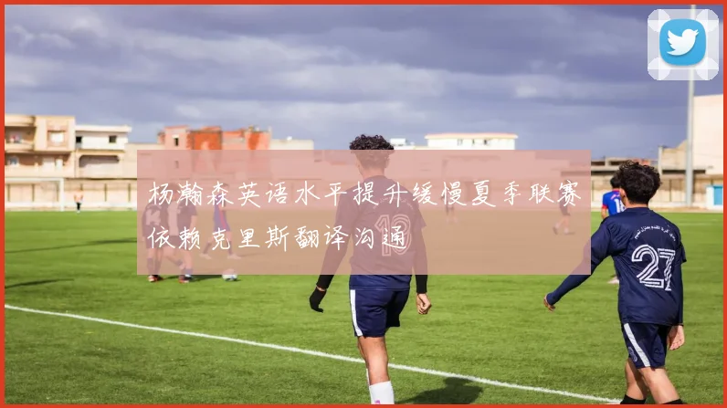 杨瀚森英语水平提升缓慢夏季联赛依赖克里斯翻译沟通