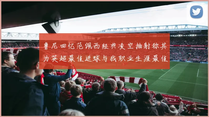 鲁尼回忆范佩西经典凌空抽射称其为英超最佳进球与我职业生涯最佳传球结合