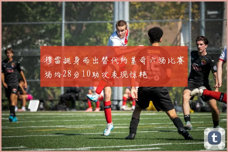 穆雷挺身而出替代约基奇六场比赛场均28分10助攻表现惊艳