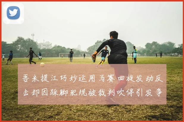 吾米提江巧妙运用马赛回旋发动反击却因踩脚犯规被裁判吹停引发争议