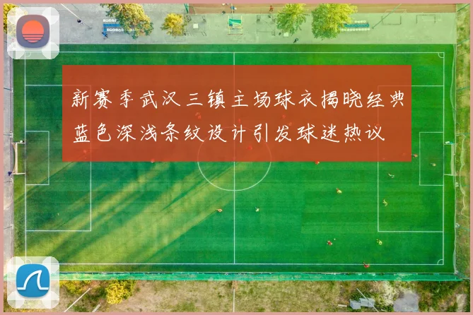新赛季武汉三镇主场球衣揭晓经典蓝色深浅条纹设计引发球迷热议