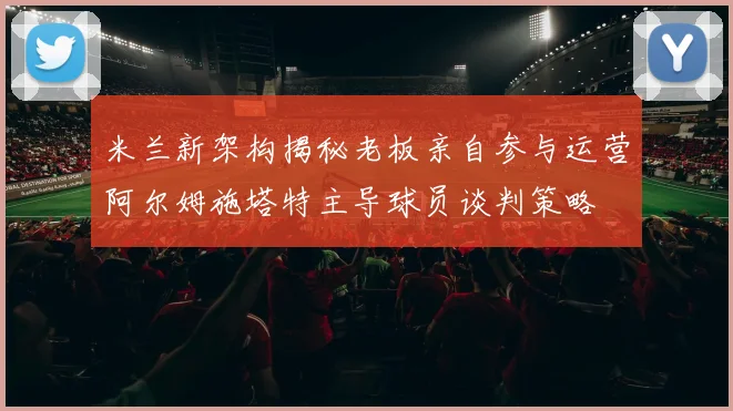 米兰新架构揭秘老板亲自参与运营阿尔姆施塔特主导球员谈判策略