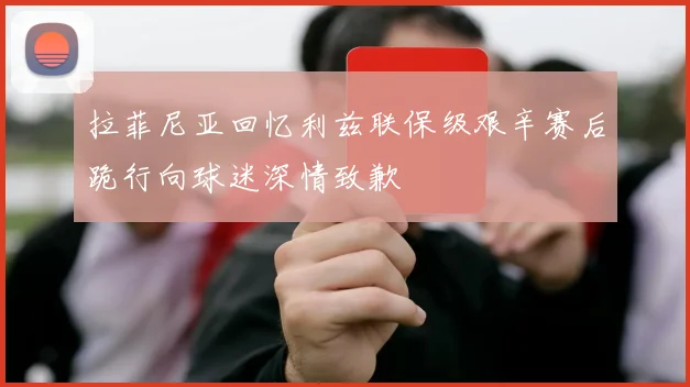 拉菲尼亚回忆利兹联保级艰辛赛后跪行向球迷深情致歉