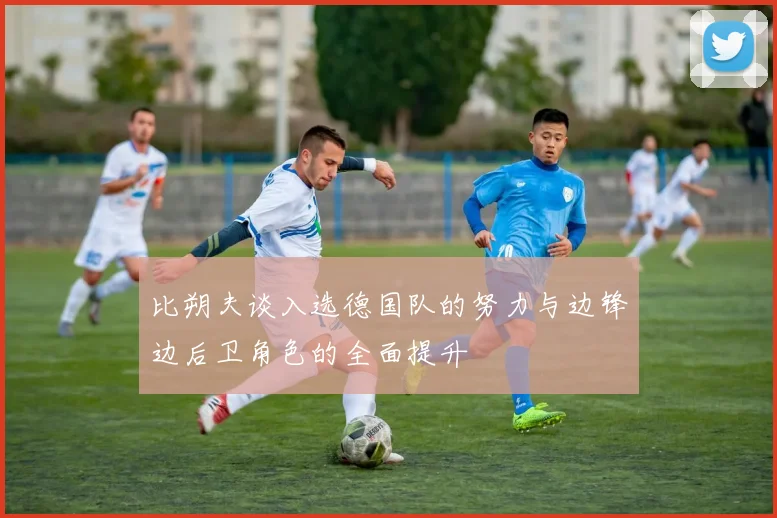 比朔夫谈入选德国队的努力与边锋边后卫角色的全面提升