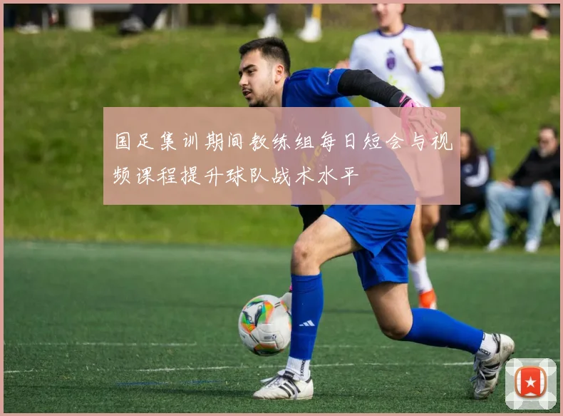 国足集训期间教练组每日短会与视频课程提升球队战术水平