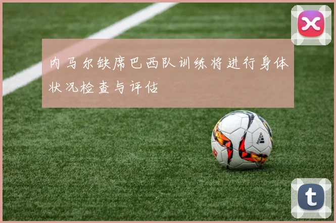 内马尔缺席巴西队训练将进行身体状况检查与评估